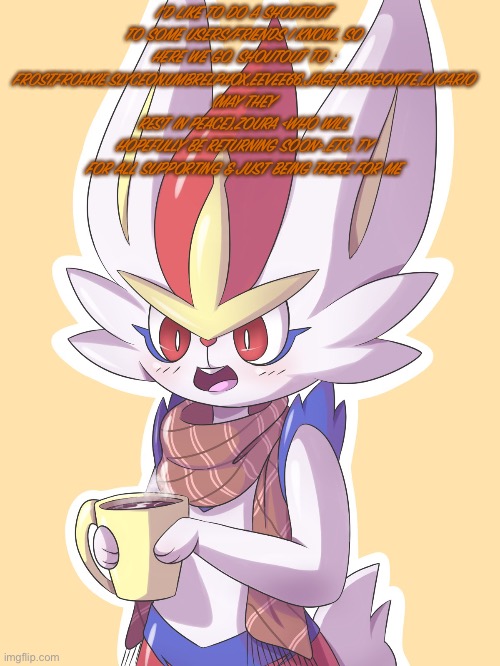 (Message to some users in the stream) | I’D LIKE TO DO A SHOUTOUT TO SOME USERS/FRIENDS I KNOW… SO HERE WE GO. SHOUTOUT TO : FROST,FROAKIE,SLYCEON,UMBRELPHOX,EEVEE66,JAGER,DRAGONITE,LUCARIO (MAY THEY REST IN PEACE),ZOURA <WHO WILL HOPEFULLY BE RETURNING SOON>,ETC. TY FOR ALL SUPPORTING & JUST BEING THERE FOR ME | made w/ Imgflip meme maker