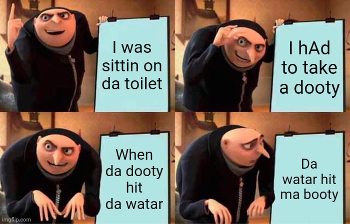 What | I was sittin on da toilet; I hAd to take a dooty; When da dooty hit da watar; Da watar hit ma booty | image tagged in memes,gru's plan | made w/ Imgflip meme maker