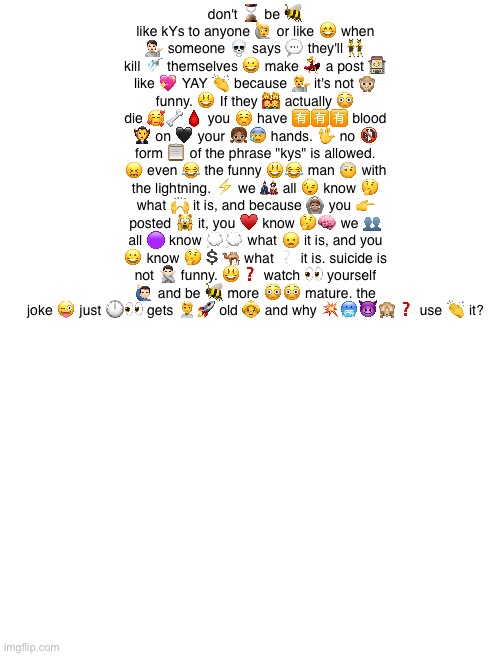 Blank White Template | don't ⌛ be 🐝 like kYs to anyone 🙋 or like 😄 when 💁🏻 someone 💀 says 💬 they'll 👯‍♂️ kill 🚿 themselves 😀 make 💃 a post 🏤 like 💖 YAY 👏 because 💁 it's not 🙊 funny. 😃 If they 👩‍👩‍👦‍👦 actually 😳 die 🥰🦴🩸 you ☺️ have 🈶🈶🈶 blood 🧛‍♂️ on 🖤 your 👧🏽😰 hands. 🖖 no 🚯 form 📋 of the phrase "kys" is allowed. 😖 even 😂 the funny 😃😂 man 🤕 with the lightning. ⚡ we 🎎 all 😉 know 🤔 what 🙌 it is, and because 🙆🏽 you 👉 posted 🙀 it, you ♥️ know 🤔🧠 we 👥 all 🟣 know 💭💭 what 😦 it is, and you 😀 know 🤔💲🐫 what ❔ it is. suicide is not 🙅🏻 funny. 😃❓ watch 👀 yourself 🙋🏻‍♂️ and be 🐝 more 😳😳 mature. the joke 😜 just 🕛👀 gets 🙎🚀 old 👵 and why 💥🥶😈🙈❓ use 👏 it? | image tagged in blank white template | made w/ Imgflip meme maker