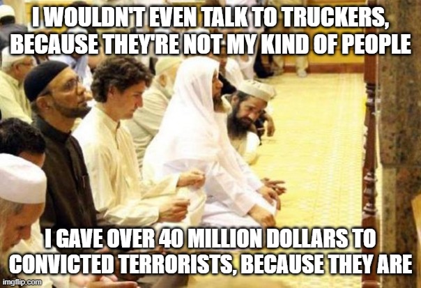 Justin Trudeau in a Mosque | I WOULDN'T EVEN TALK TO TRUCKERS, BECAUSE THEY'RE NOT MY KIND OF PEOPLE; I GAVE OVER 40 MILLION DOLLARS TO CONVICTED TERRORISTS, BECAUSE THEY ARE | image tagged in justin trudeau in a mosque | made w/ Imgflip meme maker