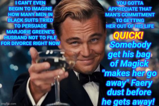 Pre Planned News Conference Pending | I CAN'T EVEN BEGIN TO IMAGINE HOW MANY MEN IN BLACK SUITS TRIED TO PERSUADE MARJORIE GREENE'S HUSBAND NOT TO FILE FOR DIVORCE RIGHT NOW; YOU GOTTA APPRECIATE THAT MAN'S COMMITMENT TO GETTING HER OUT OF HIS LIFE; QUICK!  Somebody get his bag of Magick "makes her go away" Faery dust before he gets away! QUICK! | image tagged in memes,leonardo dicaprio cheers,divorce,distraction dance,keep your eyes on the prize,moving on now | made w/ Imgflip meme maker