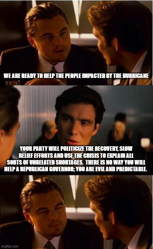 Help is coming Florida but not from the left | WE ARE READY TO HELP THE PEOPLE IMPACTED BY THE HURRICANE; YOUR PARTY WILL POLITICIZE THE RECOVERY, SLOW RELIEF EFFORTS AND USE THE CRISIS TO EXPLAIN ALL SORTS OF UNRELATED SHORTAGES.  THERE IS NO WAY YOU WILL HELP A REPUBLICAN GOVERNOR; YOU ARE EVIL AND PREDICTABLE. | image tagged in memes,inception,help is coming,democrat war on america,heartless democrats,let no crisis go to waste | made w/ Imgflip meme maker