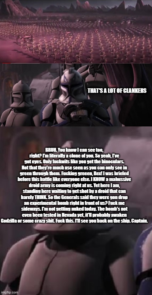 Clankers, and a lot o' them! | THAT'S A LOT OF CLANKERS; BRUH. You know I can see too, right? I'm literally a clone of you. So yeah, I've got eyes. Only fuckwits like you get the binoculars. Not that they're much use seen as you can only see in green through them. Fucking greeen, Rex! I was briefed before this battle like everyone else. I KNOW a mahussive droid army is coming right at us. Yet here I am, standing here waiting to get shot by a droid that can barely THINK. So the Generals said they were gon drop an experimental bomb right in front of us? Fuck me sideways. I'm not getting nuked today. The bomb's not even been tested in Nevada yet, it'll probably awaken Godzilla or some crazy shit. Fuck this. I'll see you back on the ship. Captain. | image tagged in star wars,clone wars,disney killed star wars,comeback,fuck this shit | made w/ Imgflip meme maker