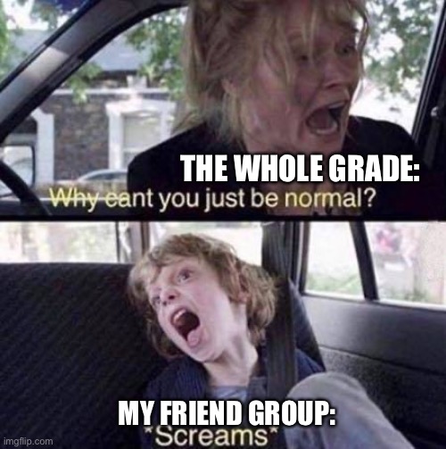 Facts | THE WHOLE GRADE:; MY FRIEND GROUP: | image tagged in why can't you just be normal | made w/ Imgflip meme maker