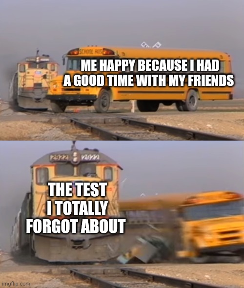 And here come the paper | ME HAPPY BECAUSE I HAD A GOOD TIME WITH MY FRIENDS; THE TEST I TOTALLY FORGOT ABOUT | image tagged in a train hitting a school bus,school,test,friends,bruh moment,oh no | made w/ Imgflip meme maker