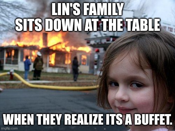 All american slurp | LIN'S FAMILY SITS DOWN AT THE TABLE; WHEN THEY REALIZE ITS A BUFFET. | image tagged in memes,disaster girl | made w/ Imgflip meme maker