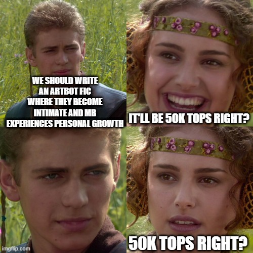 the Anakin-Padme meme. Anakin stars at Padme. He says "we should write an artbot fic where they become intimate and mb experiences personal growth." Padme smiles and replies "It'll be 50k tops right?" Anakin's stare intensifies. Padme drops the smile and says, "50k tops right?"