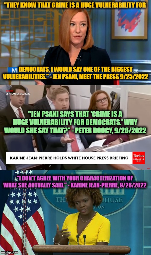 Tell me you're Gaslighting without telling me you're Gaslighting |  "THEY KNOW THAT CRIME IS A HUGE VULNERABILITY FOR; DEMOCRATS, I WOULD SAY ONE OF THE BIGGEST VULNERABILITIES." - JEN PSAKI, MEET THE PRESS 9/25/2022; "JEN PSAKI SAYS THAT 'CRIME IS A HUGE VULNERABILITY FOR DEMOCRATS.' WHY WOULD SHE SAY THAT?" - PETER DOOCY, 9/26/2022; "I DON'T AGREE WITH YOUR CHARACTERIZATION OF WHAT SHE ACTUALLY SAID." - KARINE JEAN-PIERRE, 9/26/2022 | image tagged in karine jean-pierre,jen psaki,peter doocy,spin,gaslighting | made w/ Imgflip meme maker