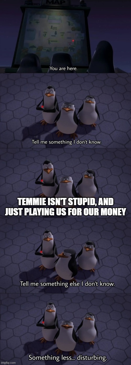 Change my mind | TEMMIE ISN'T STUPID, AND JUST PLAYING US FOR OUR MONEY | image tagged in tell me something i don't know,change my mind | made w/ Imgflip meme maker