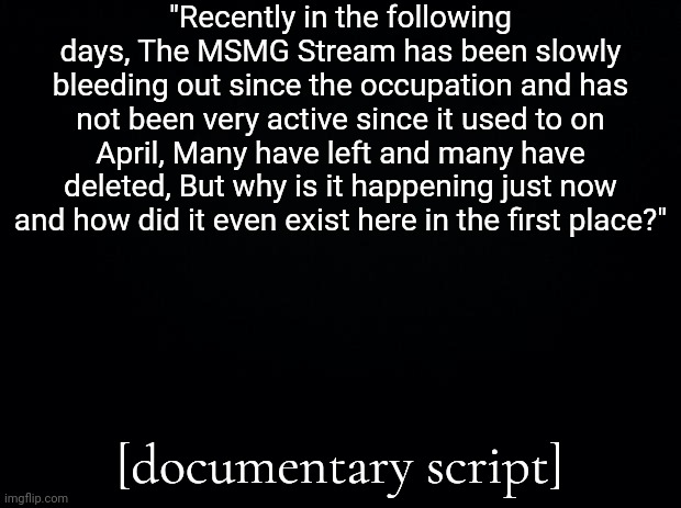 Black background | "Recently in the following days, The MSMG Stream has been slowly bleeding out since the occupation and has not been very active since it used to on April, Many have left and many have deleted, But why is it happening just now and how did it even exist here in the first place?"; [documentary script] | image tagged in black background | made w/ Imgflip meme maker