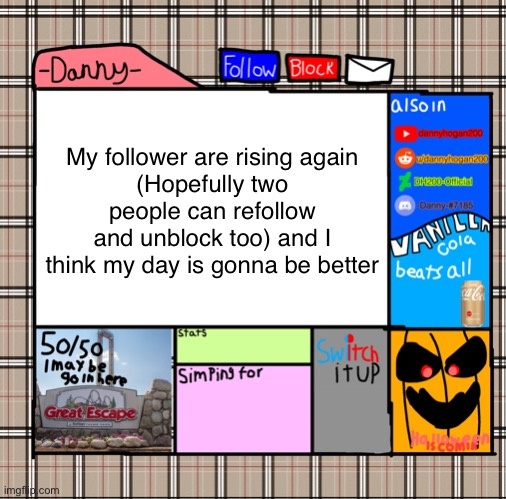 -Danny- fall announcement | My follower are rising again
(Hopefully two people can refollow and unblock too) and I think my day is gonna be better | image tagged in -danny- fall announcement | made w/ Imgflip meme maker