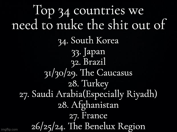 OBVIOUSLY SATIRE | Top 34 countries we need to nuke the shit out of; 34. South Korea
33. Japan
32. Brazil
31/30/29. The Caucasus
28. Turkey
27. Saudi Arabia(Especially Riyadh)
28. Afghanistan
27. France
26/25/24. The Benelux Region | image tagged in black background | made w/ Imgflip meme maker