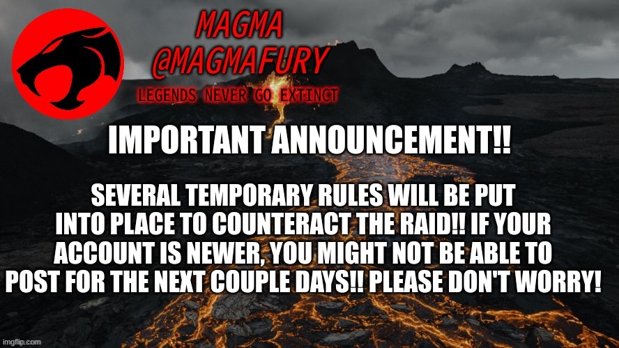 This is to hopefully cut down on spam accounts! Sorry to any furries this may affect! | IMPORTANT ANNOUNCEMENT!! SEVERAL TEMPORARY RULES WILL BE PUT INTO PLACE TO COUNTERACT THE RAID!! IF YOUR ACCOUNT IS NEWER, YOU MIGHT NOT BE ABLE TO POST FOR THE NEXT COUPLE DAYS!! PLEASE DON'T WORRY! | image tagged in magma's announcement template 3 0 | made w/ Imgflip meme maker