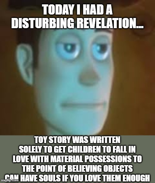 disappointed woody | TODAY I HAD A DISTURBING REVELATION... TOY STORY WAS WRITTEN SOLELY TO GET CHILDREN TO FALL IN LOVE WITH MATERIAL POSSESSIONS TO THE POINT OF BELIEVING OBJECTS CAN HAVE SOULS IF YOU LOVE THEM ENOUGH | image tagged in disappointed woody,toy story,revelation,materialism | made w/ Imgflip meme maker