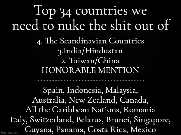 OBVIOUSLY SATIRE | Top 34 countries we need to nuke the shit out of; 4. The Scandinavian Countries
3.India/Hindustan
2. Taiwan/China
HONORABLE MENTION
-------------------------------------
Spain, Indonesia, Malaysia,
Australia, New Zealand, Canada,
All the Caribbean Nations, Romania
Italy, Switzerland, Belarus, Brunei, Singapore,
Guyana, Panama, Costa Rica, Mexico | image tagged in black background | made w/ Imgflip meme maker