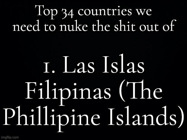 I'm not being satirical, we need to blow up the Philippines. | Top 34 countries we need to nuke the shit out of; 1. Las Islas Filipinas (The Phillipine Islands) | image tagged in black background | made w/ Imgflip meme maker