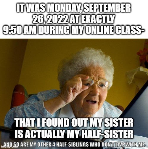 I'm literally a teenager.....and my sister is 9.........;-; | IT WAS MONDAY, SEPTEMBER 26, 2022 AT EXACTLY 9:50 AM DURING MY ONLINE CLASS-; THAT I FOUND OUT MY SISTER IS ACTUALLY MY HALF-SISTER; AND SO ARE MY OTHER 4 HALF-SIBLINGS WHO DON'T LIVE WITH ME | image tagged in memes,grandma finds the internet | made w/ Imgflip meme maker