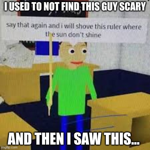 Say that again and ill shove this ruler where the sun dont shine | I USED TO NOT FIND THIS GUY SCARY; AND THEN I SAW THIS... | image tagged in say that again and ill shove this ruler where the sun dont shine | made w/ Imgflip meme maker