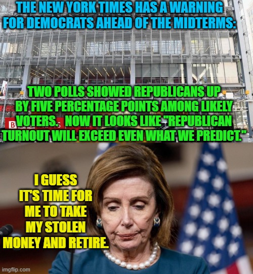 Yep Nancy . . . it's well past time for you to go. | THE NEW YORK TIMES HAS A WARNING FOR DEMOCRATS AHEAD OF THE MIDTERMS:; TWO POLLS SHOWED REPUBLICANS UP BY FIVE PERCENTAGE POINTS AMONG LIKELY VOTERS.   NOW IT LOOKS LIKE "REPUBLICAN TURNOUT WILL EXCEED EVEN WHAT WE PREDICT."; I GUESS IT'S TIME FOR ME TO TAKE MY STOLEN MONEY AND RETIRE. | image tagged in new polling | made w/ Imgflip meme maker