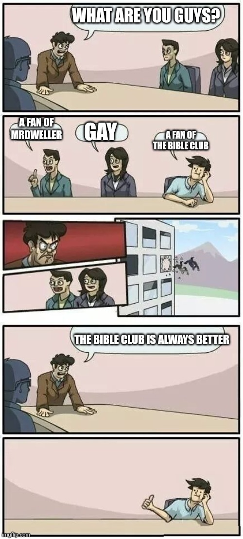 Did anyone else know that? | WHAT ARE YOU GUYS? A FAN OF MRDWELLER; GAY; A FAN OF THE BIBLE CLUB; THE BIBLE CLUB IS ALWAYS BETTER | image tagged in boardroom meeting suggestion 2 | made w/ Imgflip meme maker