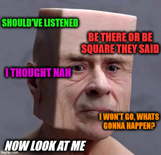 I am a block head | BE THERE OR BE
SQUARE THEY SAID; SHOULD'VE LISTENED; I THOUGHT NAH; I WON'T GO, WHATS
GONNA HAPPEN? NOW LOOK AT ME | image tagged in cursed image | made w/ Imgflip meme maker