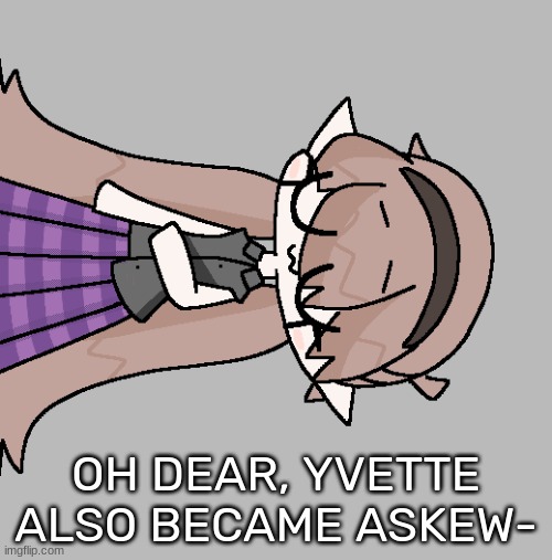 OH DEAR, YVETTE ALSO BECAME ASKEW- | image tagged in idk,stuff,s o u p,carck | made w/ Imgflip meme maker