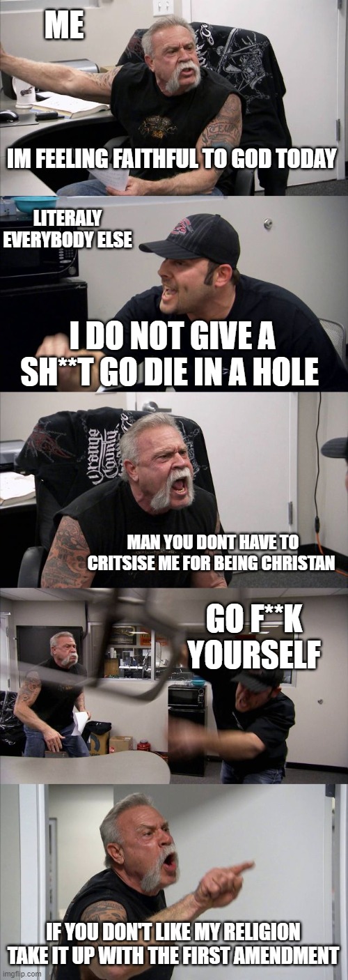 American Chopper Argument | ME; IM FEELING FAITHFUL TO GOD TODAY; LITERALY EVERYBODY ELSE; I DO NOT GIVE A SH**T GO DIE IN A HOLE; MAN YOU DONT HAVE TO CRITSISE ME FOR BEING CHRISTAN; GO F**K YOURSELF; IF YOU DON'T LIKE MY RELIGION TAKE IT UP WITH THE FIRST AMENDMENT | image tagged in memes,american chopper argument | made w/ Imgflip meme maker