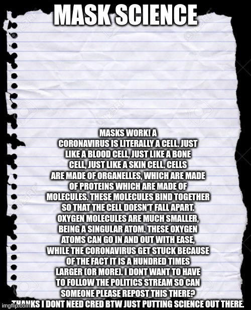 mask science | MASKS WORK! A CORONAVIRUS IS LITERALLY A CELL. JUST LIKE A BLOOD CELL, JUST LIKE A BONE CELL, JUST LIKE A SKIN CELL. CELLS ARE MADE OF ORGANELLES, WHICH ARE MADE OF PROTEINS WHICH ARE MADE OF MOLECULES. THESE MOLECULES BIND TOGETHER SO THAT THE CELL DOESN'T FALL APART. OXYGEN MOLECULES ARE MUCH SMALLER, BEING A SINGULAR ATOM. THESE OXYGEN ATOMS CAN GO IN AND OUT WITH EASE, WHILE THE CORONAVIRUS GET STUCK BECAUSE OF THE FACT IT IS A HUNDRED TIMES LARGER (OR MORE). I DONT WANT TO HAVE TO FOLLOW THE POLITICS STREAM SO CAN SOMEONE PLEASE REPOST THIS THERE? THANKS I DONT NEED CRED BTW JUST PUTTING SCIENCE OUT THERE. MASK SCIENCE | image tagged in blank paper | made w/ Imgflip meme maker
