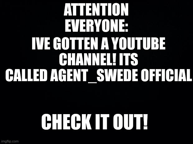 Attention! | ATTENTION EVERYONE:; IVE GOTTEN A YOUTUBE
CHANNEL! ITS CALLED AGENT_SWEDE OFFICIAL; CHECK IT OUT! | image tagged in black background | made w/ Imgflip meme maker