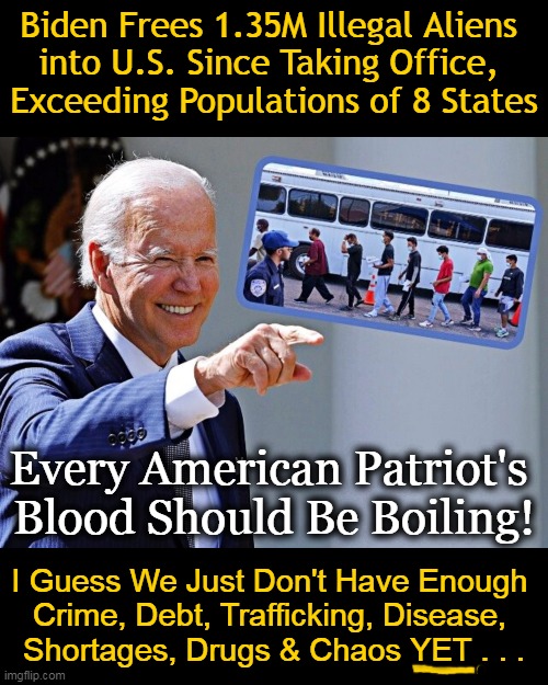 A Soros-Linked Group Just Won $41M Contract from Biden to Help Illegal Aliens Evade Deportation...Beam Me Up! | Biden Frees 1.35M Illegal Aliens 
into U.S. Since Taking Office, 
Exceeding Populations of 8 States; Every American Patriot's 
Blood Should Be Boiling! I Guess We Just Don't Have Enough 
Crime, Debt, Trafficking, Disease, 
Shortages, Drugs & Chaos YET . . . | image tagged in politics,democrats,joe biden,illegal aliens,unamerican,open borders | made w/ Imgflip meme maker