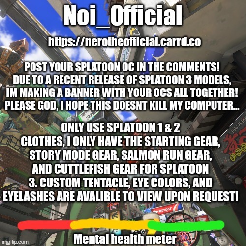 No clothes not from splatoon, for they will crumple into a ball. | POST YOUR SPLATOON OC IN THE COMMENTS! DUE TO A RECENT RELEASE OF SPLATOON 3 MODELS, IM MAKING A BANNER WITH YOUR OCS ALL TOGETHER! PLEASE GOD, I HOPE THIS DOESNT KILL MY COMPUTER... ONLY USE SPLATOON 1 & 2 CLOTHES, I ONLY HAVE THE STARTING GEAR, STORY MODE GEAR, SALMON RUN GEAR, AND CUTTLEFISH GEAR FOR SPLATOON 3. CUSTOM TENTACLE, EYE COLORS, AND EYELASHES ARE AVALIBLE TO VIEW UPON REQUEST! | image tagged in noi_official splatsville template | made w/ Imgflip meme maker