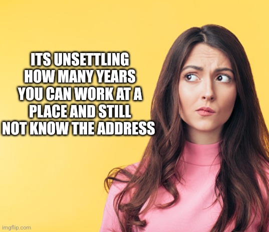 ITS UNSETTLING HOW MANY YEARS YOU CAN WORK AT A PLACE AND STILL NOT KNOW THE ADDRESS | image tagged in funny memes | made w/ Imgflip meme maker