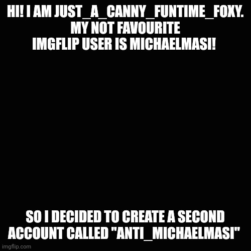 Hi | HI! I AM JUST_A_CANNY_FUNTIME_FOXY. MY NOT FAVOURITE IMGFLIP USER IS MICHAELMASI! SO I DECIDED TO CREATE A SECOND ACCOUNT CALLED "ANTI_MICHAELMASI" | image tagged in memes,blank transparent square | made w/ Imgflip meme maker