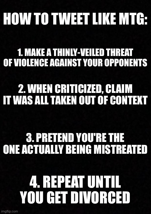 Blank  | HOW TO TWEET LIKE MTG:; 1. MAKE A THINLY-VEILED THREAT OF VIOLENCE AGAINST YOUR OPPONENTS; 2. WHEN CRITICIZED, CLAIM IT WAS ALL TAKEN OUT OF CONTEXT; 3. PRETEND YOU'RE THE ONE ACTUALLY BEING MISTREATED; 4. REPEAT UNTIL YOU GET DIVORCED | image tagged in blank | made w/ Imgflip meme maker
