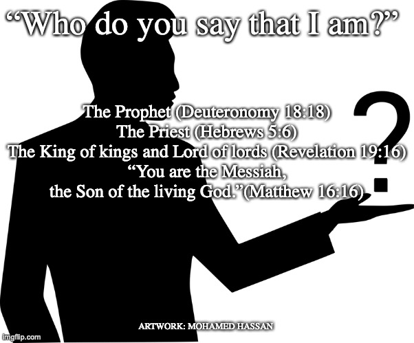 I Am that I Am | “Who do you say that I am?”; The Prophet (Deuteronomy 18:18)
The Priest (Hebrews 5:6)
The King of kings and Lord of lords (Revelation 19:16)
“You are the Messiah, the Son of the living God.”(Matthew 16:16); ARTWORK: MOHAMED HASSAN | image tagged in jeshua,light of the world | made w/ Imgflip meme maker