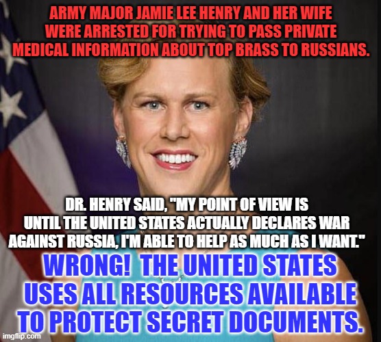 A Traitor, by any other name is a Traitor. | ARMY MAJOR JAMIE LEE HENRY AND HER WIFE WERE ARRESTED FOR TRYING TO PASS PRIVATE MEDICAL INFORMATION ABOUT TOP BRASS TO RUSSIANS. DR. HENRY SAID, "MY POINT OF VIEW IS UNTIL THE UNITED STATES ACTUALLY DECLARES WAR AGAINST RUSSIA, I'M ABLE TO HELP AS MUCH AS I WANT."; WRONG!  THE UNITED STATES USES ALL RESOURCES AVAILABLE TO PROTECT SECRET DOCUMENTS. | image tagged in politics | made w/ Imgflip meme maker