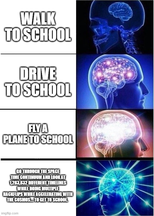 Getting to school expanding brain. | WALK TO SCHOOL; DRIVE TO SCHOOL; FLY A PLANE TO SCHOOL; GO THROUGH THE SPACE TIME CONTINUUM AND LOOK AT 1,283,832 DIFFERENT TIMELINES WHILE DOING MULTIPLE BACKFLIPS WHILE ACCELERATING WITH THE COSMOS.... TO GET TO SCHOOL. | image tagged in memes,expanding brain | made w/ Imgflip meme maker