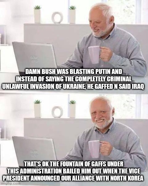 Hide the Pain Harold |  DAMN BUSH WAS BLASTING PUTIN AND INSTEAD OF SAYING THE COMPLETELY CRIMINAL UNLAWFUL INVASION OF UKRAINE, HE GAFFED N SAID IRAQ; THAT'S OK THE FOUNTAIN OF GAFFS UNDER THIS ADMINISTRATION BAILED HIM OUT WHEN THE VICE PRESIDENT ANNOUNCED OUR ALLIANCE WITH NORTH KOREA | image tagged in memes,hide the pain harold | made w/ Imgflip meme maker
