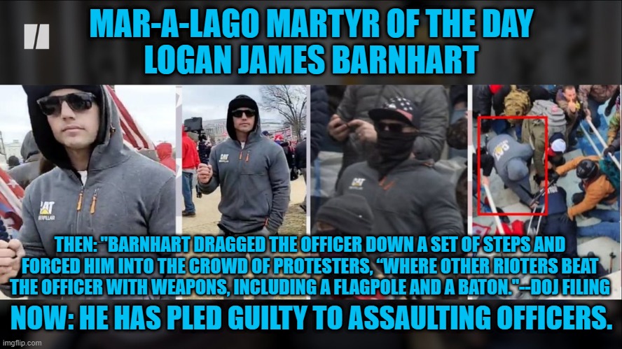 Hundreds have pled or been found guilty, halfway through the 900-charged with 1-6-21 crimes. | MAR-A-LAGO MARTYR OF THE DAY
LOGAN JAMES BARNHART; THEN: "BARNHART DRAGGED THE OFFICER DOWN A SET OF STEPS AND FORCED HIM INTO THE CROWD OF PROTESTERS, “WHERE OTHER RIOTERS BEAT THE OFFICER WITH WEAPONS, INCLUDING A FLAGPOLE AND A BATON."--DOJ FILING; NOW: HE HAS PLED GUILTY TO ASSAULTING OFFICERS. | image tagged in politics | made w/ Imgflip meme maker