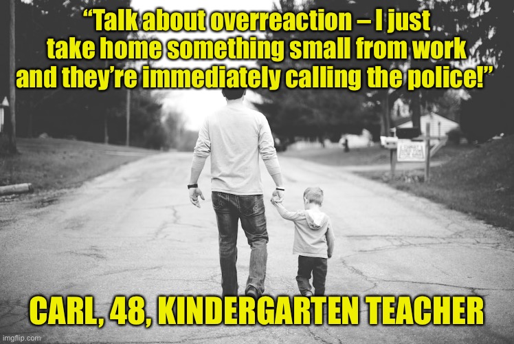 Man with child | “Talk about overreaction – I just take home something small from work and they’re immediately calling the police!”; CARL, 48, KINDERGARTEN TEACHER | image tagged in man with child,overreaction,take home,something small,police | made w/ Imgflip meme maker