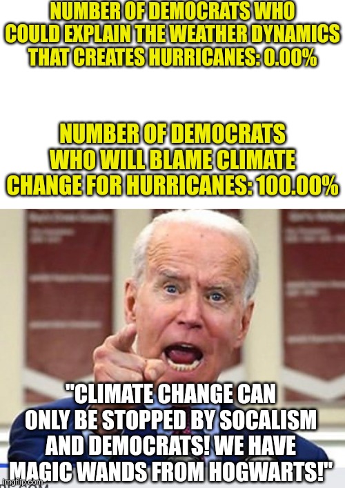 Did any of you REALLY think liberals wouldn't blame climate change? Remember tornadoes didn't exist before evil Trump. | NUMBER OF DEMOCRATS WHO COULD EXPLAIN THE WEATHER DYNAMICS THAT CREATES HURRICANES: 0.00%; NUMBER OF DEMOCRATS WHO WILL BLAME CLIMATE CHANGE FOR HURRICANES: 100.00%; "CLIMATE CHANGE CAN ONLY BE STOPPED BY SOCALISM AND DEMOCRATS! WE HAVE MAGIC WANDS FROM HOGWARTS!" | image tagged in joe biden no malarkey,climate change,hurricane,liberals,nonsense,hypocrisy | made w/ Imgflip meme maker