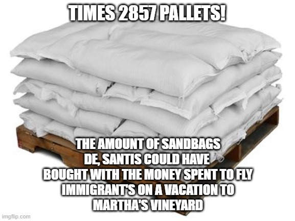 TIMES 2857 PALLETS! THE AMOUNT OF SANDBAGS
DE, SANTIS COULD HAVE 
BOUGHT WITH THE MONEY SPENT TO FLY
IMMIGRANT'S ON A VACATION TO
MARTHA'S VINEYARD | made w/ Imgflip meme maker