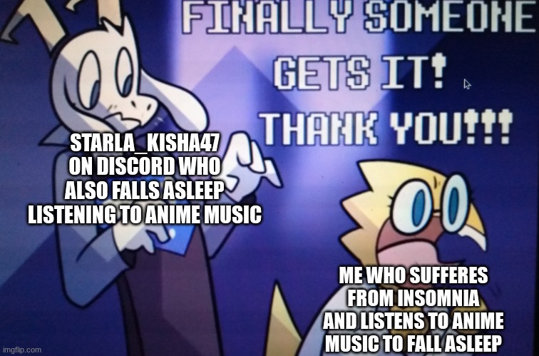 Finally someone gets it | STARLA_KISHA47
ON DISCORD WHO
ALSO FALLS ASLEEP
LISTENING TO ANIME MUSIC; ME WHO SUFFERES FROM INSOMNIA AND LISTENS TO ANIME MUSIC TO FALL ASLEEP | image tagged in finally someone gets it | made w/ Imgflip meme maker