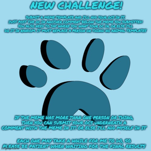 Challenge announcement! (And I'm thinking about getting a new template) | NEW CHALLENGE! SUBMIT A MEME TEMPLATE AND I'LL ADD YOUR OCS IN IT, JUST POST THE OC IN ANOTHER COMMENT BELOW THE MEME YOU SUBMITTED! YOU ALSO NEED TO SAY WHERE YOU WANT YOUR OC IN, OR ELSE I'LL DO IT IN RANDOM. IT MUST REPLACE A PERSON OR THING! NO ANIMAL TEMPLATES; IF THE MEME HAS MORE THAN ONE PERSON OR THING, THEN YOU CAN SUBMIT YOUR OCS UNDERNEATH A COMMENT WITH THE MEME IN IT! OR ELSE I'LL ADD MYSELF IN IT; EACH ONE MAY TAKE A WHILE FOR ME TO DO, SO PLEASE BE PATIENT WHEN WAITING FOR THE FINAL RESULTS | image tagged in catpaw616 template | made w/ Imgflip meme maker