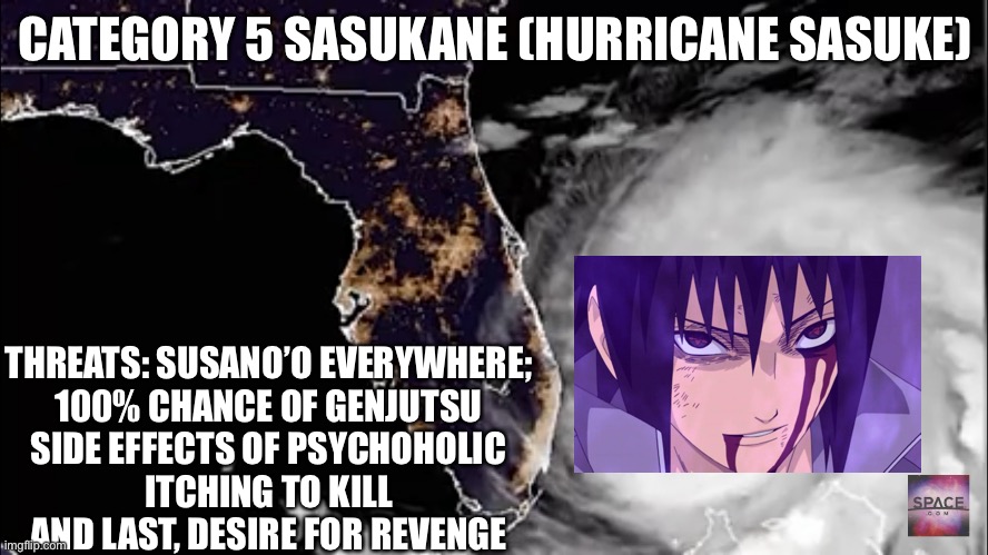 Category 5 Sasukane (Sasuke the Hurricane) | CATEGORY 5 SASUKANE (HURRICANE SASUKE); THREATS: SUSANO’O EVERYWHERE;
100% CHANCE OF GENJUTSU
SIDE EFFECTS OF PSYCHOHOLIC
ITCHING TO KILL
AND LAST, DESIRE FOR REVENGE | image tagged in geostorm rest and relaxation,hurricane,sasuke,memes,naruto shippuden,genjutsu | made w/ Imgflip meme maker