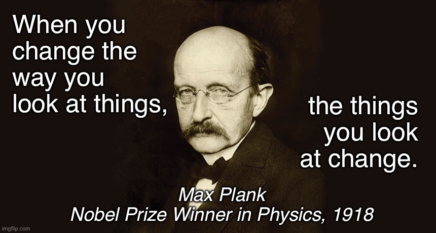 Applicable in many areas … just saying | the things you look at change. When you change the way you look at things, Max Plank
Nobel Prize Winner in Physics, 1918 | image tagged in max plank | made w/ Imgflip meme maker