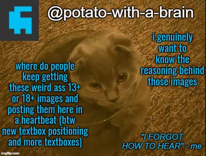 i genuinely want to know the reasoning behind those images; where do people keep getting these weird ass 13+ or 18+ images and posting them here in a heartbeat (btw new textbox positioning and more textboxes) | image tagged in potato-with-a-brain announcement template thx jade_harley | made w/ Imgflip meme maker