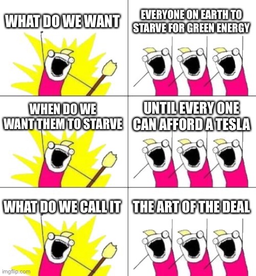 If Democrats Told the Truth: |  WHAT DO WE WANT; EVERYONE ON EARTH TO STARVE FOR GREEN ENERGY; WHEN DO WE WANT THEM TO STARVE; UNTIL EVERY ONE CAN AFFORD A TESLA; WHAT DO WE CALL IT; THE ART OF THE DEAL | image tagged in memes,what do we want 3,world war 3 | made w/ Imgflip meme maker