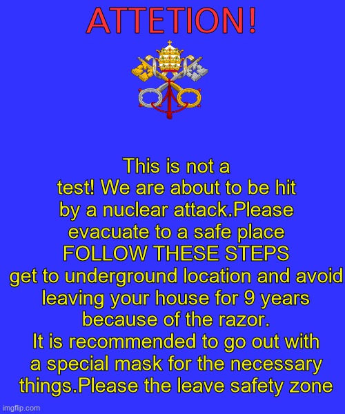This is a translated vatican eas alarm using google translate | This is not a test! We are about to be hit by a nuclear attack.Please evacuate to a safe place
FOLLOW THESE STEPS
get to underground location and avoid leaving your house for 9 years because of the razor.
It is recommended to go out with a special mask for the necessary things.Please the leave safety zone; ATTETION! | image tagged in memes,blank transparent square,vatican,eas,eas alarm | made w/ Imgflip meme maker