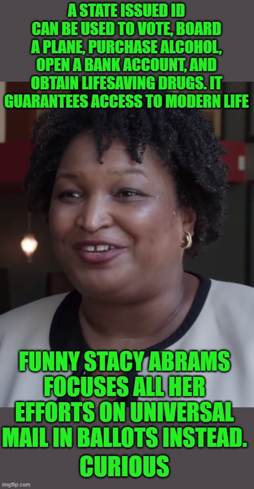 Yep | A STATE ISSUED ID CAN BE USED TO VOTE, BOARD A PLANE, PURCHASE ALCOHOL, OPEN A BANK ACCOUNT, AND OBTAIN LIFESAVING DRUGS. IT GUARANTEES ACCESS TO MODERN LIFE; FUNNY STACY ABRAMS FOCUSES ALL HER EFFORTS ON UNIVERSAL MAIL IN BALLOTS INSTEAD. CURIOUS | image tagged in stacy abrams | made w/ Imgflip meme maker